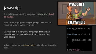 Javascript
A regular programming language, easy to start, hard
to master.
Allows to give some interactivity to the elements on the
web.
var my_number = 10;
function say( str )
{
console.log( str
);
}
say("hello");
Java Script is programming language . We use it to
give instructions to the computer
JavaScript is a scripting language that allows
developers to create dynamic and interactive
web pages
 