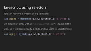 Javascript: using selectors
You can retrieve elements using selectors:
var nodes = document.querySelectorAll("p.intro");
will return an array with all <p class="intro"> nodes in the
web. Or if we have already a node and we want to search inside:
var node = mynode.querySelectorAll("p.intro")
 