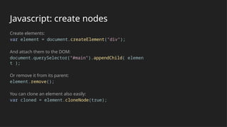 Javascript: create nodes
Create elements:
var element = document.createElement("div");
And attach them to the DOM:
document.querySelector("#main").appendChild( elemen
t );
Or remove it from its parent:
element.remove();
You can clone an element also easily:
var cloned = element.cloneNode(true);
 
