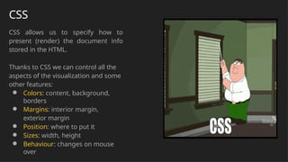 CSS
CSS allows us to specify how to
present (render) the document info
stored in the HTML.
Thanks to CSS we can control all the
aspects of the visualization and some
other features:
● Colors: content, background,
borders
● Margins: interior margin,
exterior margin
● Position: where to put it
● Sizes: width, height
● Behaviour: changes on mouse
over
 