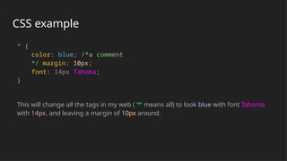 CSS example
* {
color: blue; /*a comment
*/ margin: 10px;
font: 14px Tahoma;
}
This will change all the tags in my web ( ‘*‘ means all) to look blue with font Tahoma
with 14px, and leaving a margin of 10px around.
 