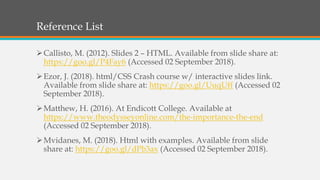 Reference List
Callisto, M. (2012). Slides 2 – HTML. Available from slide share at:
https://goo.gl/P4Fay6 (Accessed 02 September 2018).
Ezor, J. (2018). html/CSS Crash course w/ interactive slides link.
Available from slide share at: https://goo.gl/UuqUff (Accessed 02
September 2018).
Matthew, H. (2016). At Endicott College. Available at
https://www.theodysseyonline.com/the-importance-the-end
(Accessed 02 September 2018).
Mvidanes, M. (2018). Html with examples. Available from slide
share at: https://goo.gl/dPb3ax (Accessed 02 September 2018).
 