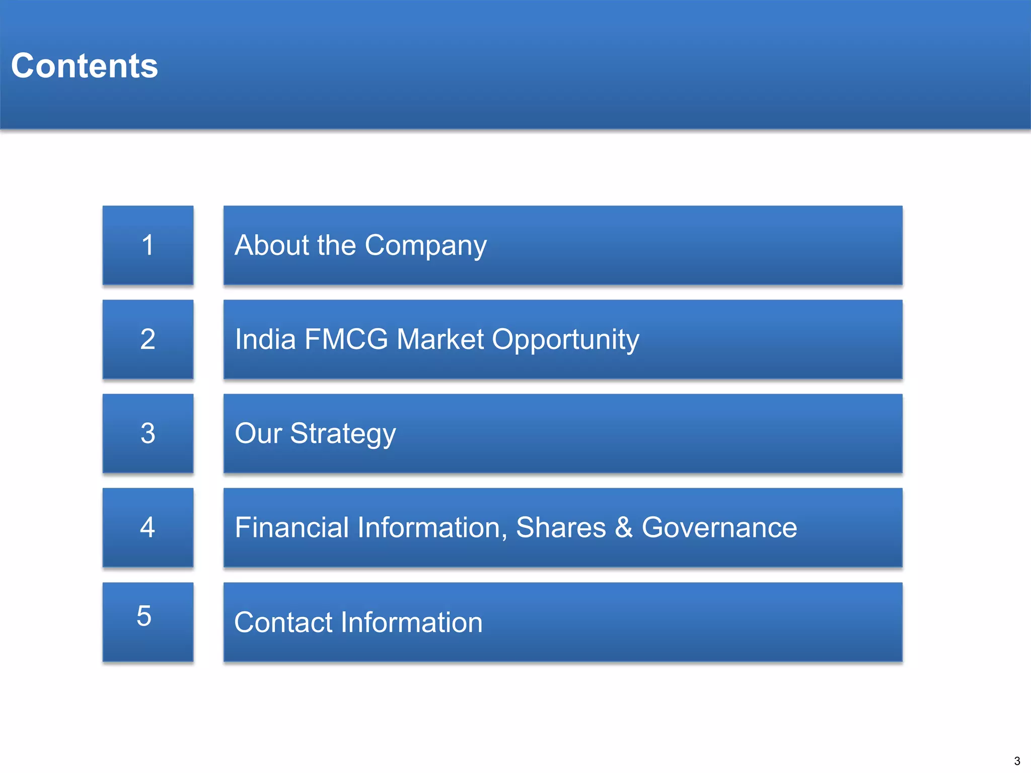 Contents

1

About the Company

2

India FMCG Market Opportunity

3

Our Strategy

4

Financial Information, Shares & Governance

5

Contact Information

3

 