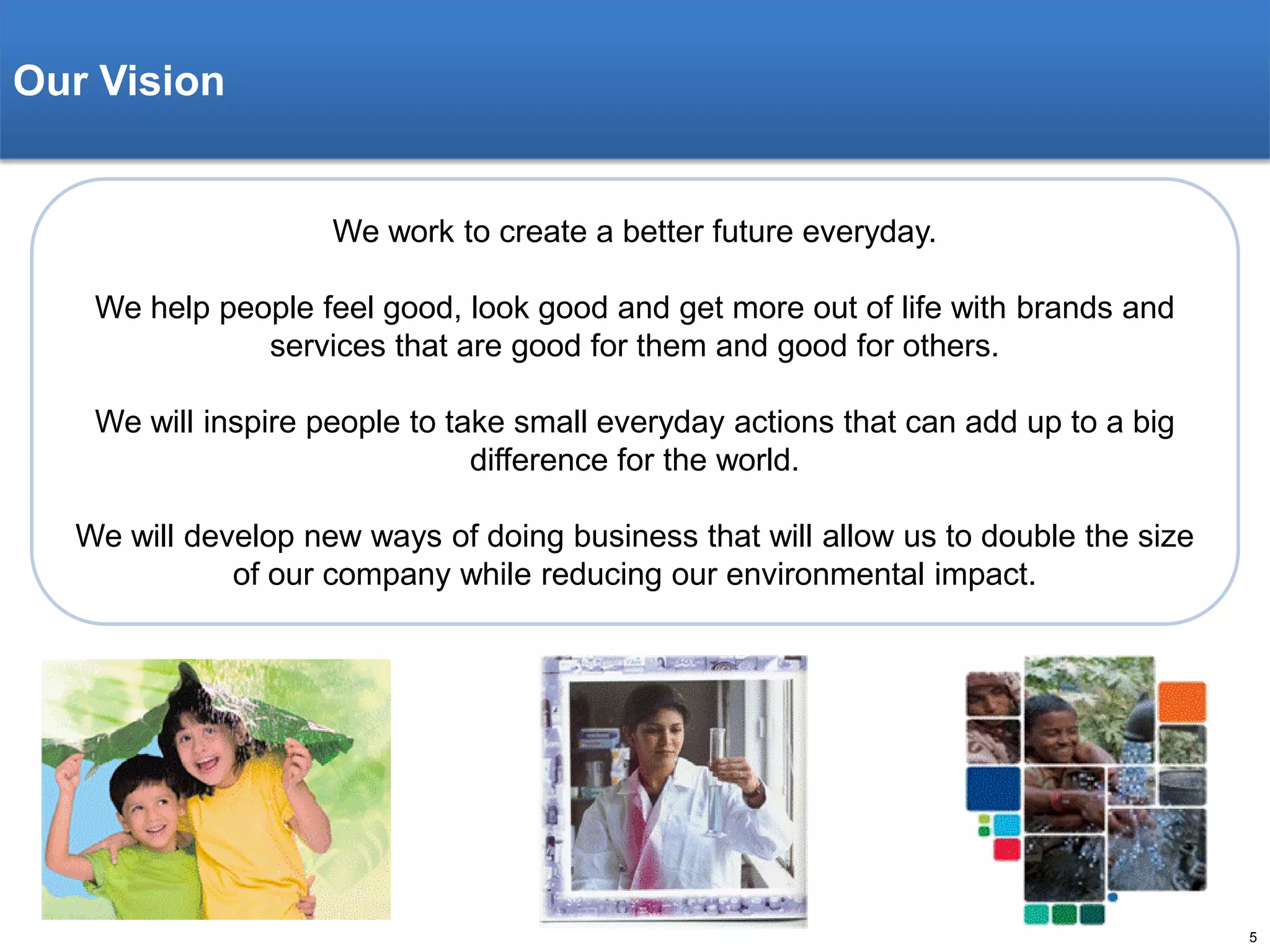 Our Vision

We work to create a better future everyday.
We help people feel good, look good and get more out of life with brands and
services that are good for them and good for others.
We will inspire people to take small everyday actions that can add up to a big
difference for the world.
We will develop new ways of doing business that will allow us to double the size
of our company while reducing our environmental impact.

5

 
