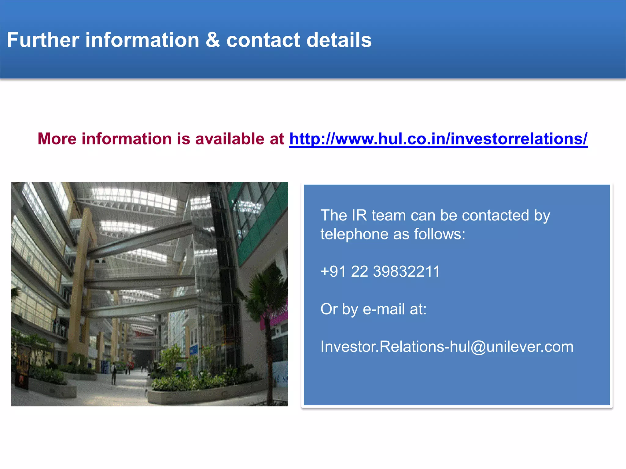 Further information & contact details

More information is available at http://www.hul.co.in/investorrelations/

The IR team can be contacted by
telephone as follows:
+91 22 39832211
Or by e-mail at:
Investor.Relations-hul@unilever.com

 