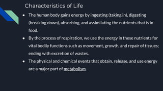 Characteristics of Life
● The human body gains energy by ingesting (taking in), digesting
(breaking down), absorbing, and assimilating the nutrients that is in
food.
● By the process of respiration, we use the energy in these nutrients for
vital bodily functions such as movement, growth, and repair of tissues;
ending with excretion of wastes.
● The physical and chemical events that obtain, release, and use energy
are a major part of metabolism.
 