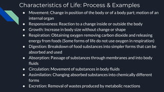 Characteristics of Life: Process & Examples
● Movement: Change in position of the body or of a body part; motion of an
internal organ
● Responsiveness: Reaction to a change inside or outside the body
● Growth: Increase in body size without change or shape
● Respiration: Obtaining oxygen removing carbon dioxide and releasing
energy from foods (Some forms of life do not use oxygen in respiration)
● Digestion: Breakdown of food substances into simpler forms that can be
absorbed and used
● Absorption: Passage of substances through membranes and into body
fluids
● Circulation: Movement of substances in body fluids
● Assimilation: Changing absorbed substances into chemically different
forms
● Excretion: Removal of wastes produced by metabolic reactions
 