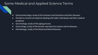 Some Medical and Applied Science Terms
● Gastroenterology: study of the stomach and intestines and their diseases
● Geriatrics: branch of medicine dealing with older individuals and their medical
problems
● Gerontology: study of the aging process
● Gynecology: study of the female reproductive system and its diseases
● Hematology: study of the blood and blood diseases
 