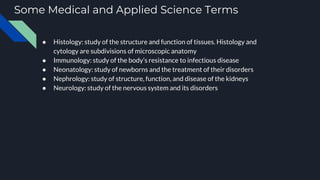 Some Medical and Applied Science Terms
● Histology: study of the structure and function of tissues. Histology and
cytology are subdivisions of microscopic anatomy
● Immunology: study of the body’s resistance to infectious disease
● Neonatology: study of newborns and the treatment of their disorders
● Nephrology: study of structure, function, and disease of the kidneys
● Neurology: study of the nervous system and its disorders
 