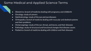 Some Medical and Applied Science Terms
● Obstetrics: branch of medicine dealing with pregnancy and childbirth
● Oncology: study of cancers
● Ophthalmology: study of the eye and eye diseases
● Orthopedics: branch of medicine dealing with muscular and skeletal systems
and their problems
● Otolaryngology: study of the ear, throat, and larynx, and their diseases
● Pathology: study of structural and functional changes that disease causes
● Pediatrics: branch of medicine dealing with children and their diseases
 