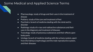 Some Medical and Applied Science Terms
● Pharmacology: study of drugs and their uses in the treatment of
disease
● Podiatry: study of the care and treatment of feet
● Psychiatry: branch of medicine dealing with the mind and its
disorder
● Radiology: study of x-rays and radioactive substances and their
uses in the diagnosis and treatment of diseases
● Toxicology: study of poisonous substances and their effects upon
body parts
● Urology: branch of medicine dealing with the urinary system, apart
from the kidneys (nephrology) and the male reproductive system,
and their diseases
 