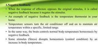 1.Negative feedback:
• When the response of effectors opposes the original stimulus, it is called
negative feedback because it negates the stimulus.
• An example of negative feedback is the temperature thermostat in your
home.
• Temperature sensors turn the air conditioner off and on to maintain air
temperature within a specific, limited range.
• In the same way, the brain controls normal body-temperature homeostasis by
negative feedback.
• Some stimulus (Stress) disrupts homeostasis (control condition) by an
increase in body temperature.
 