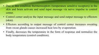 • Due to this condition thermoreceptors (temperature sensitive receptors) in the
skin and brain activate and send input message via nerve impulse to control
center.
• Control center analyze the input message and send output message to effectors
(skin).
• Effectors according to output message of control center increases sweating
from sweat glands causes increased heat loss by evaporation.
• Finally, decreases the temperature in the form of response and normalize the
body temperature (control condition).
 