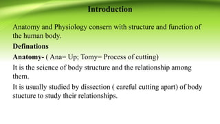 Introduction
Anatomy and Physiology consern with structure and function of
the human body.
Definations
Anatomy- ( Ana= Up; Tomy= Process of cutting)
It is the science of body structure and the relationship among
them.
It is usually studied by dissection ( careful cutting apart) of body
stucture to study their relationships.
 