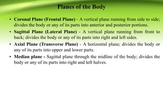 Planes of the Body
• Coronal Plane (Frontal Plane) - A vertical plane running from side to side;
divides the body or any of its parts into anterior and posterior portions.
• Sagittal Plane (Lateral Plane) - A vertical plane running from front to
back; divides the body or any of its parts into right and left sides.
• Axial Plane (Transverse Plane) - A horizontal plane; divides the body or
any of its parts into upper and lower parts.
• Median plane - Sagittal plane through the midline of the body; divides the
body or any of its parts into right and left halves.
 