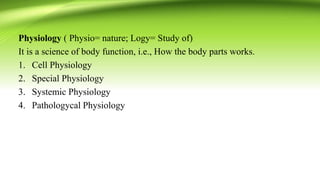 Physiology ( Physio= nature; Logy= Study of)
It is a science of body function, i.e., How the body parts works.
1. Cell Physiology
2. Special Physiology
3. Systemic Physiology
4. Pathologycal Physiology
 