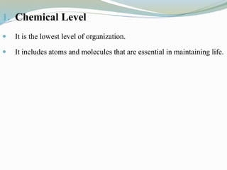 1. Chemical Level
 It is the lowest level of organization.
 It includes atoms and molecules that are essential in maintaining life.
 