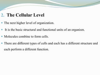 2. The Cellular Level
 The next higher level of organization.
 It is the basic structural and functional units of an organism.
 Molecules combine to form cells.
 There are different types of cells and each has a different structure and
each perform a different function.
 