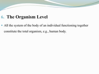 6. The Organism Level
 All the system of the body of an individual functioning together
constitute the total organism, e.g., human body.
 