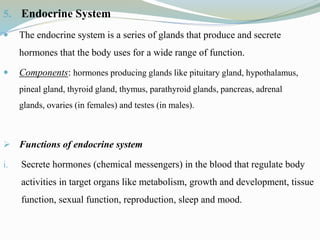 5. Endocrine System
 The endocrine system is a series of glands that produce and secrete
hormones that the body uses for a wide range of function.
 Components: hormones producing glands like pituitary gland, hypothalamus,
pineal gland, thyroid gland, thymus, parathyroid glands, pancreas, adrenal
glands, ovaries (in females) and testes (in males).
 Functions of endocrine system
i. Secrete hormones (chemical messengers) in the blood that regulate body
activities in target organs like metabolism, growth and development, tissue
function, sexual function, reproduction, sleep and mood.
 