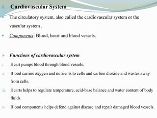6. Cardiovascular System
 The circulatory system, also called the cardiovascular system or the
vascular system .
 Components: Blood, heart and blood vessels.
 Functions of cardiovascular system
i. Heart pumps blood through blood vessels.
ii. Blood carries oxygen and nutrients to cells and carbon dioxide and wastes away
from cells.
iii. Hearts helps to regulate temperature, acid-base balance and water content of body
fluids.
iv. Blood components helps defend against disease and repair damaged blood vessels.
 