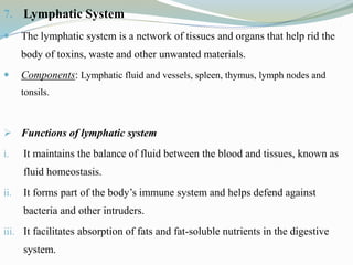 7. Lymphatic System
 The lymphatic system is a network of tissues and organs that help rid the
body of toxins, waste and other unwanted materials.
 Components: Lymphatic fluid and vessels, spleen, thymus, lymph nodes and
tonsils.
 Functions of lymphatic system
i. It maintains the balance of fluid between the blood and tissues, known as
fluid homeostasis.
ii. It forms part of the body’s immune system and helps defend against
bacteria and other intruders.
iii. It facilitates absorption of fats and fat-soluble nutrients in the digestive
system.
 