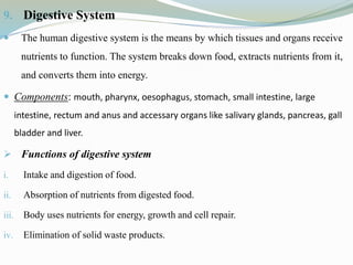 9. Digestive System
 The human digestive system is the means by which tissues and organs receive
nutrients to function. The system breaks down food, extracts nutrients from it,
and converts them into energy.
 Components: mouth, pharynx, oesophagus, stomach, small intestine, large
intestine, rectum and anus and accessary organs like salivary glands, pancreas, gall
bladder and liver.
 Functions of digestive system
i. Intake and digestion of food.
ii. Absorption of nutrients from digested food.
iii. Body uses nutrients for energy, growth and cell repair.
iv. Elimination of solid waste products.
 