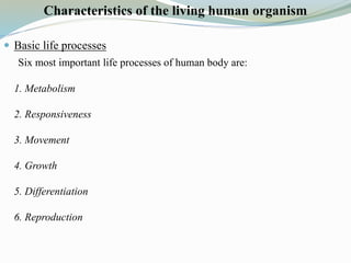 Characteristics of the living human organism
 Basic life processes
Six most important life processes of human body are:
1. Metabolism
2. Responsiveness
3. Movement
4. Growth
5. Differentiation
6. Reproduction
 