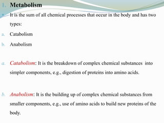 1. Metabolism
 It is the sum of all chemical processes that occur in the body and has two
types:
a. Catabolism
b. Anabolism
a. Catabolism: It is the breakdown of complex chemical substances into
simpler components, e.g., digestion of proteins into amino acids.
b. Anabolism: It is the building up of complex chemical substances from
smaller components, e.g., use of amino acids to build new proteins of the
body.
 