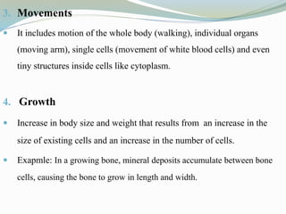 3. Movements
 It includes motion of the whole body (walking), individual organs
(moving arm), single cells (movement of white blood cells) and even
tiny structures inside cells like cytoplasm.
4. Growth
 Increase in body size and weight that results from an increase in the
size of existing cells and an increase in the number of cells.
 Exapmle: In a growing bone, mineral deposits accumulate between bone
cells, causing the bone to grow in length and width.
 