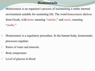 Homeostasis
 Homeostasis is an organism’s process of maintaining a stable internal
environment suitable for sustaining life. The word homeostasis derives
from Greek, with home meaning “similar,” and stasis, meaning
“stable.”
 Homeostasis is a regulatory procedure. In the human body, homeostatic
processes regulate:
 Ratios of water and minerals
 Body temperature
 Level of glucose in blood
 
