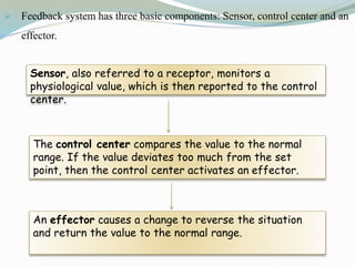  Feedback system has three basic components: Sensor, control center and an
effector.
Sensor, also referred to a receptor, monitors a
physiological value, which is then reported to the control
center.
The control center compares the value to the normal
range. If the value deviates too much from the set
point, then the control center activates an effector.
An effector causes a change to reverse the situation
and return the value to the normal range.
 