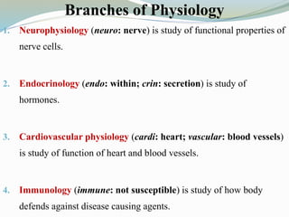 Branches of Physiology
1. Neurophysiology (neuro: nerve) is study of functional properties of
nerve cells.
2. Endocrinology (endo: within; crin: secretion) is study of
hormones.
3. Cardiovascular physiology (cardi: heart; vascular: blood vessels)
is study of function of heart and blood vessels.
4. Immunology (immune: not susceptible) is study of how body
defends against disease causing agents.
 