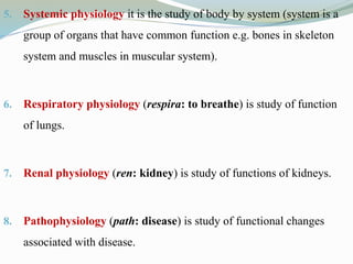 5. Systemic physiology it is the study of body by system (system is a
group of organs that have common function e.g. bones in skeleton
system and muscles in muscular system).
6. Respiratory physiology (respira: to breathe) is study of function
of lungs.
7. Renal physiology (ren: kidney) is study of functions of kidneys.
8. Pathophysiology (path: disease) is study of functional changes
associated with disease.
 