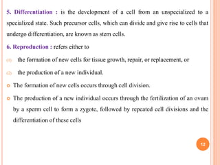 5. Differentiation : is the development of a cell from an unspecialized to a
specialized state. Such precursor cells, which can divide and give rise to cells that
undergo differentiation, are known as stem cells.
6. Reproduction : refers either to
(1) the formation of new cells for tissue growth, repair, or replacement, or
(2) the production of a new individual.
 The formation of new cells occurs through cell division.
 The production of a new individual occurs through the fertilization of an ovum
by a sperm cell to form a zygote, followed by repeated cell divisions and the
differentiation of these cells
12
 