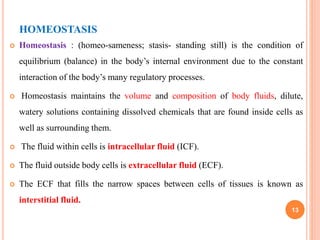 HOMEOSTASIS
 Homeostasis : (homeo-sameness; stasis- standing still) is the condition of
equilibrium (balance) in the body’s internal environment due to the constant
interaction of the body’s many regulatory processes.
 Homeostasis maintains the volume and composition of body fluids, dilute,
watery solutions containing dissolved chemicals that are found inside cells as
well as surrounding them.
 The fluid within cells is intracellular fluid (ICF).
 The fluid outside body cells is extracellular fluid (ECF).
 The ECF that fills the narrow spaces between cells of tissues is known as
interstitial fluid.
13
 