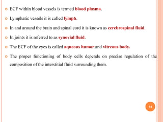  ECF within blood vessels is termed blood plasma.
 Lymphatic vessels it is called lymph.
 In and around the brain and spinal cord it is known as cerebrospinal fluid.
 In joints it is referred to as synovial fluid.
 The ECF of the eyes is called aqueous humor and vitreous body.
 The proper functioning of body cells depends on precise regulation of the
composition of the interstitial fluid surrounding them.
14
 