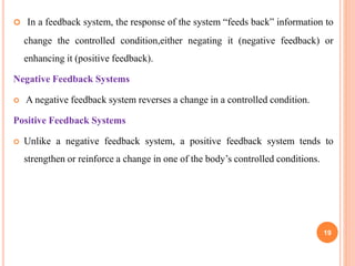  In a feedback system, the response of the system “feeds back” information to
change the controlled condition,either negating it (negative feedback) or
enhancing it (positive feedback).
Negative Feedback Systems
 A negative feedback system reverses a change in a controlled condition.
Positive Feedback Systems
 Unlike a negative feedback system, a positive feedback system tends to
strengthen or reinforce a change in one of the body’s controlled conditions.
19
 