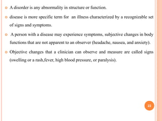  A disorder is any abnormality in structure or function.
 disease is more specific term for an illness characterized by a recognizable set
of signs and symptoms.
 A person with a disease may experience symptoms, subjective changes in body
functions that are not apparent to an observer (headache, nausea, and anxiety).
 Objective changes that a clinician can observe and measure are called signs
(swelling or a rash,fever, high blood pressure, or paralysis).
22
 