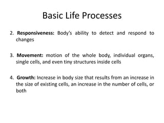 Basic Life Processes
2. Responsiveness: Body’s ability to detect and respond to
changes
3. Movement: motion of the whole body, individual organs,
single cells, and even tiny structures inside cells
4. Growth: Increase in body size that results from an increase in
the size of existing cells, an increase in the number of cells, or
both
 
