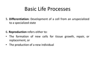 Basic Life Processes
5. Differentiation: Development of a cell from an unspecialized
to a specialized state
6. Reproduction refers either to:
• The formation of new cells for tissue growth, repair, or
replacement, or
• The production of a new individual
 