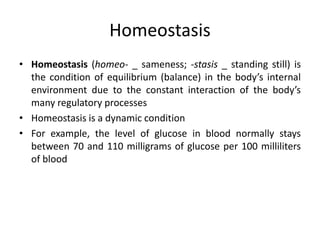 Homeostasis
• Homeostasis (homeo- _ sameness; -stasis _ standing still) is
the condition of equilibrium (balance) in the body’s internal
environment due to the constant interaction of the body’s
many regulatory processes
• Homeostasis is a dynamic condition
• For example, the level of glucose in blood normally stays
between 70 and 110 milligrams of glucose per 100 milliliters
of blood
 