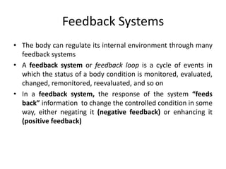 Feedback Systems
• The body can regulate its internal environment through many
feedback systems
• A feedback system or feedback loop is a cycle of events in
which the status of a body condition is monitored, evaluated,
changed, remonitored, reevaluated, and so on
• In a feedback system, the response of the system “feeds
back” information to change the controlled condition in some
way, either negating it (negative feedback) or enhancing it
(positive feedback)
 