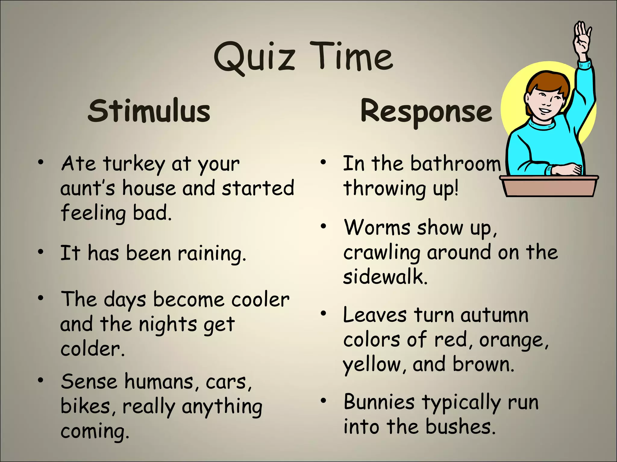 Quiz Time
Stimulus
• Ate turkey at your
aunt’s house and started
feeling bad.
Response
• In the bathroom
throwing up!
• Worms show up,
crawling around on the
sidewalk.
• It has been raining.
• The days become cooler
and the nights get
colder.
• Leaves turn autumn
colors of red, orange,
yellow, and brown.
• Bunnies typically run
into the bushes.
• Sense humans, cars,
bikes, really anything
coming.
 