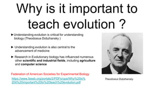 Why is it important to
teach evolution ?
►Understanding evolution is critical for understanding
biology (Theodosius Dobzhansky )
► Understanding evolution is also central to the
advancement of medicine
https://www.faseb.org/portals/2/PDFs/opa/Why%20is%
20it%20important%20to%20teach%20evolution.pdf
Federation of American Societies for Experimental Biology
► Research in Evolutionary biology has influenced numerous
other scientific and industrial fields, including agriculture
and computer science
Theodosius Dobzhansky
 