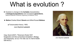 What is evolution ?
► Evolution is change in the heritable characteristics
of biological populations over successive generations.
(National Academies of Sciences, Engineering, and Medicine, 2016)
► Before Charles Robert Darwin and Alfred Russel Wallace
Jean-Baptiste Lamarck
Haig, David (2007). "Weismann Rules! OK?
Epigenetics and the Lamarckian temptation". Biology
and Philosophy. 22 (3): 415–428. doi:10.1007/s10539-
006-9033-y
Jean-Baptiste Lamarck
■ Transmutation theory. 1809,
 