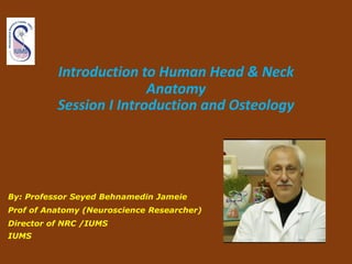 Introduction to Human Head & Neck
Anatomy
Session I Introduction and Osteology
By: Professor Seyed Behnamedin Jameie
Prof of Anatomy (Neuroscience Researcher)
Director of NRC /IUMS
IUMS
 