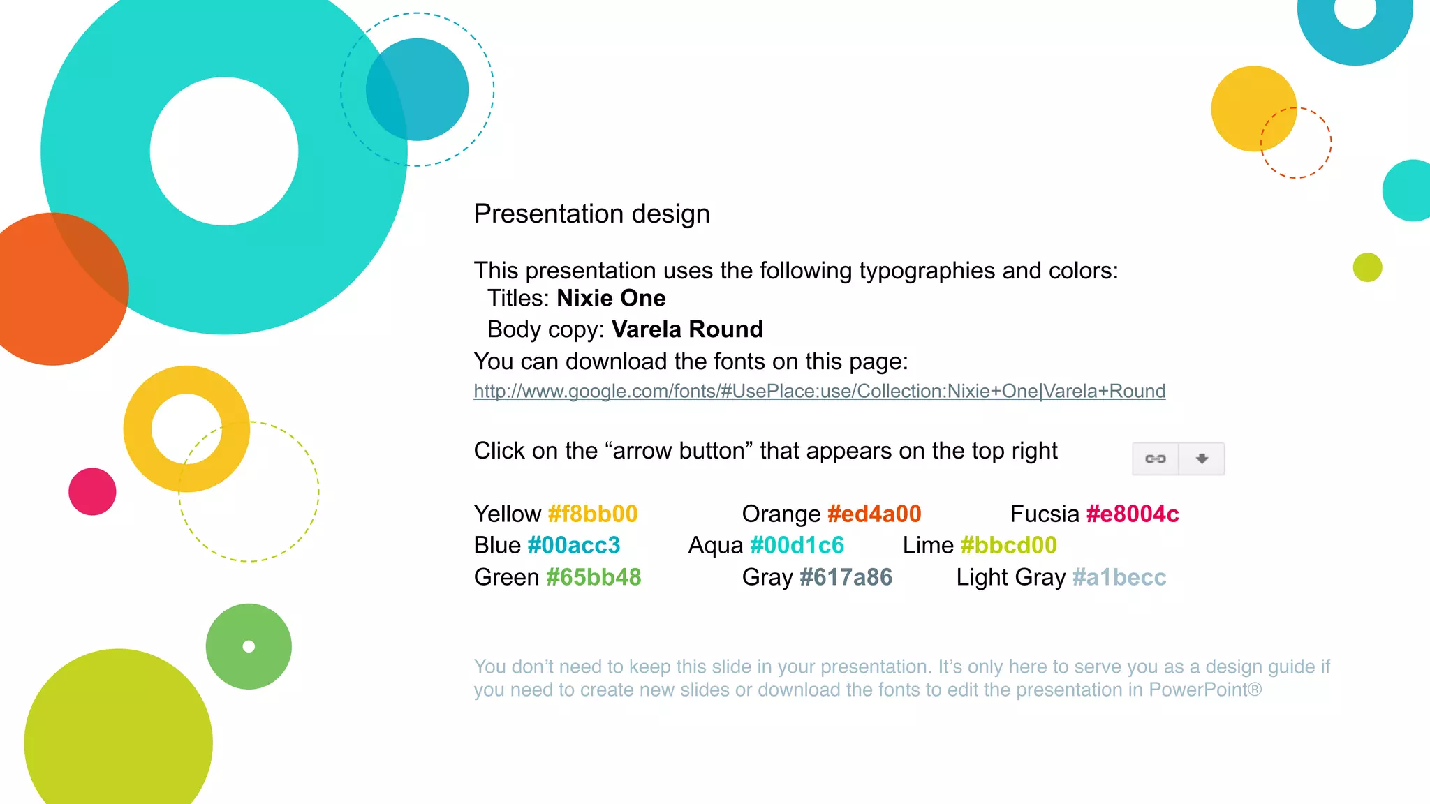Presentation design
This presentation uses the following typographies and colors:
Titles: Nixie One
Body copy: Varela Round
You can download the fonts on this page:
http://www.google.com/fonts/#UsePlace:use/Collection:Nixie+One|Varela+Round
Click on the “arrow button” that appears on the top right
Yellow #f8bb00 Orange #ed4a00 Fucsia #e8004c
Blue #00acc3 Aqua #00d1c6 Lime #bbcd00
Green #65bb48 Gray #617a86 Light Gray #a1becc
You don’t need to keep this slide in your presentation. It’s only here to serve you as a design guide if
you need to create new slides or download the fonts to edit the presentation in PowerPoint®
 
