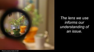 The lens we use
informs our
understanding of
an issue.
Photo by Jeremy Noble CC-BY
 