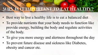 WHY IS IT IMPORTANT TO EAT HEALTHY?
• Best way to live a healthy life is to eat a balanced diet
• To provide nutrients that your body needs to function like
provide energy, building the body and regulate activities
of the body.
• To give you more energy and alertness throughout the day
• To prevent future disease and sickness like Diabetes,
obesity and cancer etc.
 